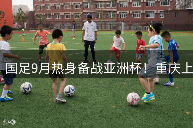 国足9月热身备战亚洲杯！重庆上演4场国际A级赛